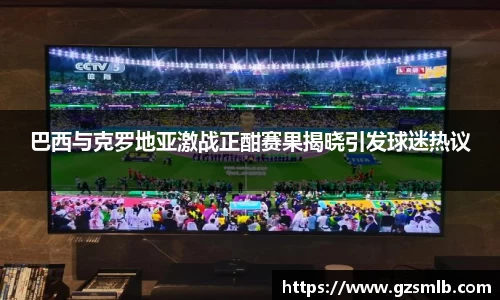巴西与克罗地亚激战正酣赛果揭晓引发球迷热议